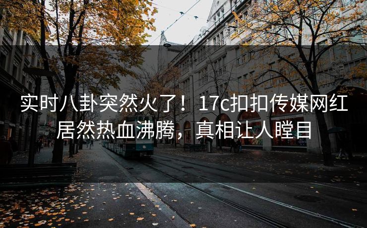 实时八卦突然火了！17c扣扣传媒网红居然热血沸腾，真相让人瞠目