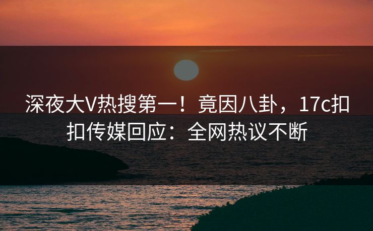 深夜大V热搜第一！竟因八卦，17c扣扣传媒回应：全网热议不断