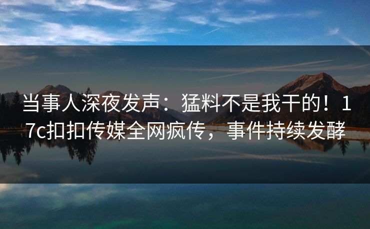 当事人深夜发声：猛料不是我干的！17c扣扣传媒全网疯传，事件持续发酵