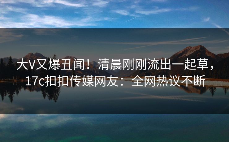 大V又爆丑闻！清晨刚刚流出一起草，17c扣扣传媒网友：全网热议不断