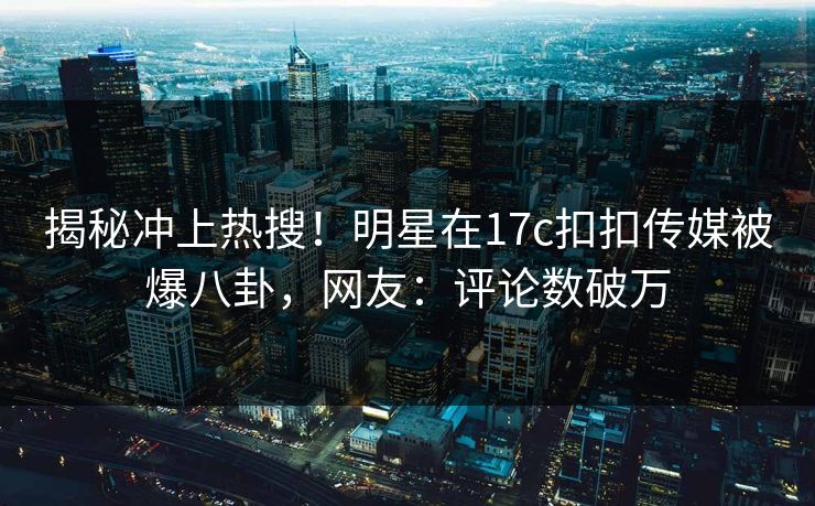 揭秘冲上热搜！明星在17c扣扣传媒被爆八卦，网友：评论数破万