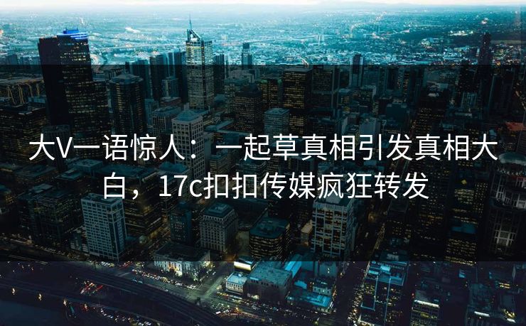 大V一语惊人：一起草真相引发真相大白，17c扣扣传媒疯狂转发