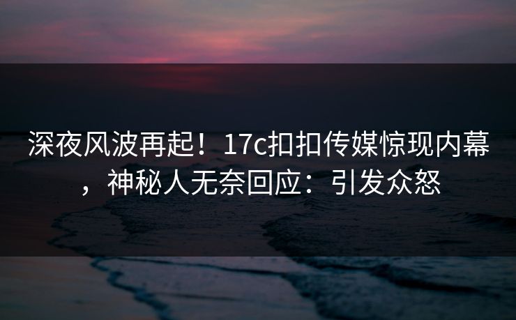 深夜风波再起！17c扣扣传媒惊现内幕，神秘人无奈回应：引发众怒