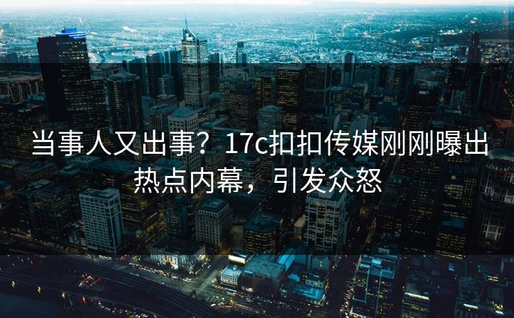 当事人又出事？17c扣扣传媒刚刚曝出热点内幕，引发众怒