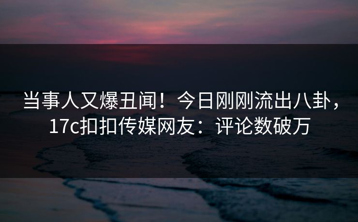 当事人又爆丑闻！今日刚刚流出八卦，17c扣扣传媒网友：评论数破万