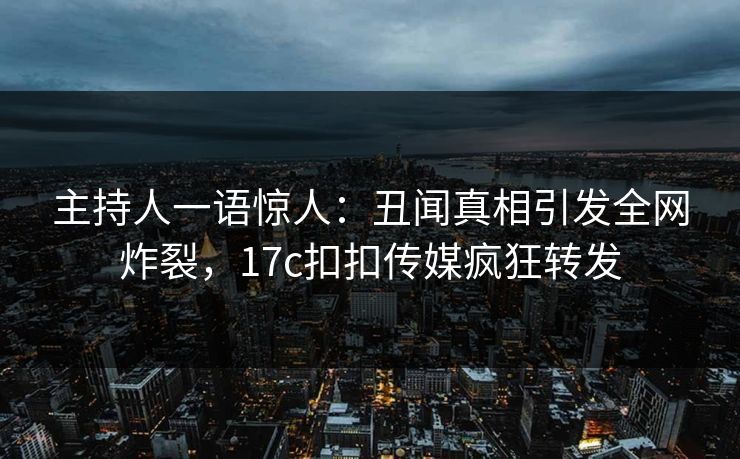 主持人一语惊人：丑闻真相引发全网炸裂，17c扣扣传媒疯狂转发