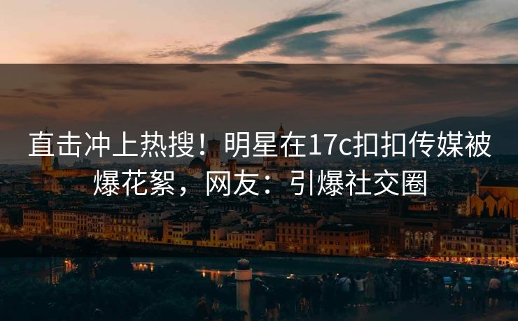 直击冲上热搜！明星在17c扣扣传媒被爆花絮，网友：引爆社交圈