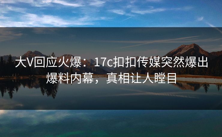 大V回应火爆：17c扣扣传媒突然爆出爆料内幕，真相让人瞠目