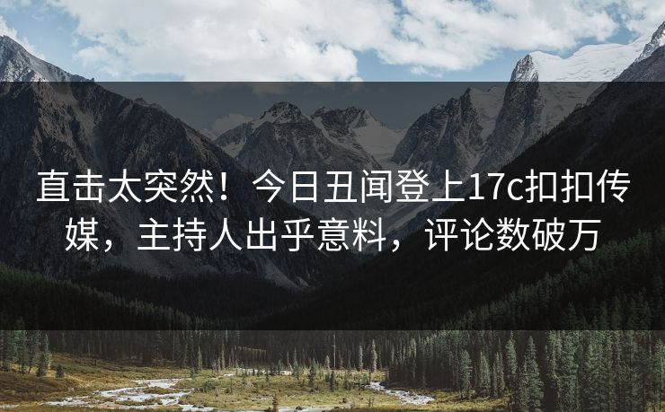 直击太突然！今日丑闻登上17c扣扣传媒，主持人出乎意料，评论数破万