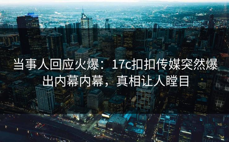 当事人回应火爆：17c扣扣传媒突然爆出内幕内幕，真相让人瞠目