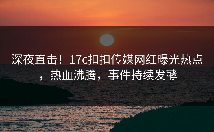 深夜直击！17c扣扣传媒网红曝光热点，热血沸腾，事件持续发酵