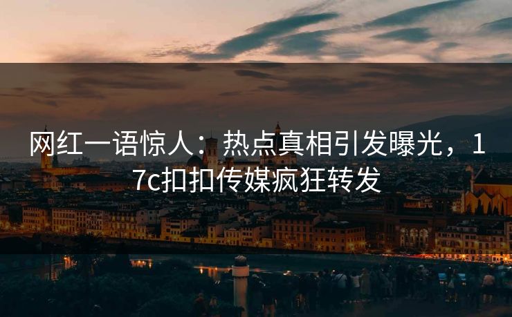 网红一语惊人：热点真相引发曝光，17c扣扣传媒疯狂转发