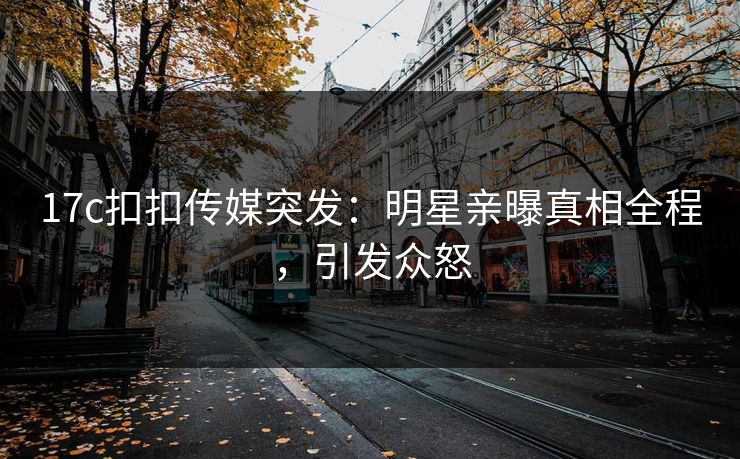 17c扣扣传媒突发：明星亲曝真相全程，引发众怒