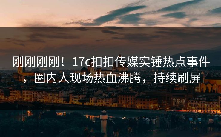 刚刚刚刚！17c扣扣传媒实锤热点事件，圈内人现场热血沸腾，持续刷屏