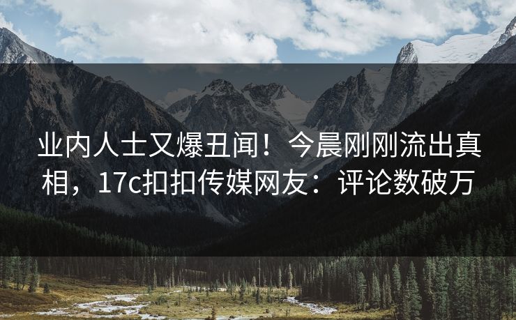 业内人士又爆丑闻！今晨刚刚流出真相，17c扣扣传媒网友：评论数破万