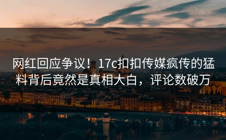 网红回应争议！17c扣扣传媒疯传的猛料背后竟然是真相大白，评论数破万