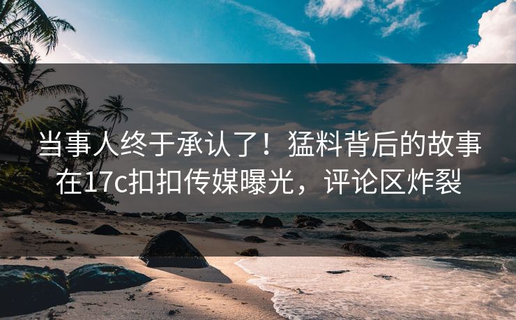 当事人终于承认了！猛料背后的故事在17c扣扣传媒曝光，评论区炸裂