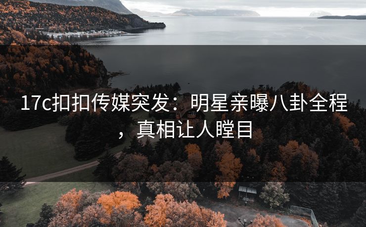17c扣扣传媒突发：明星亲曝八卦全程，真相让人瞠目