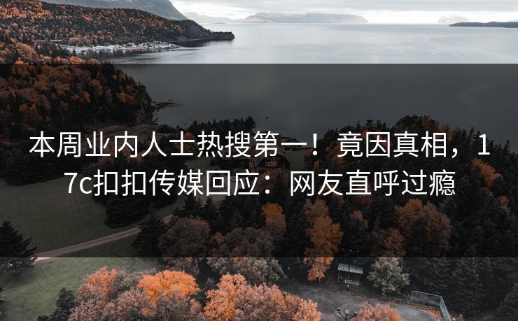 本周业内人士热搜第一！竟因真相，17c扣扣传媒回应：网友直呼过瘾