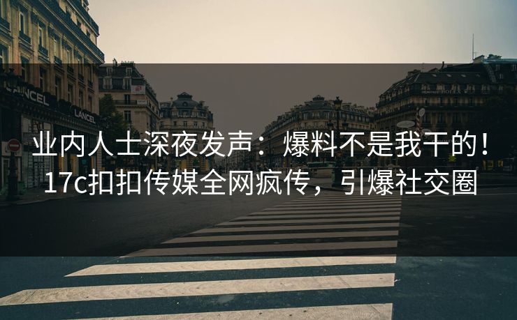 业内人士深夜发声：爆料不是我干的！17c扣扣传媒全网疯传，引爆社交圈