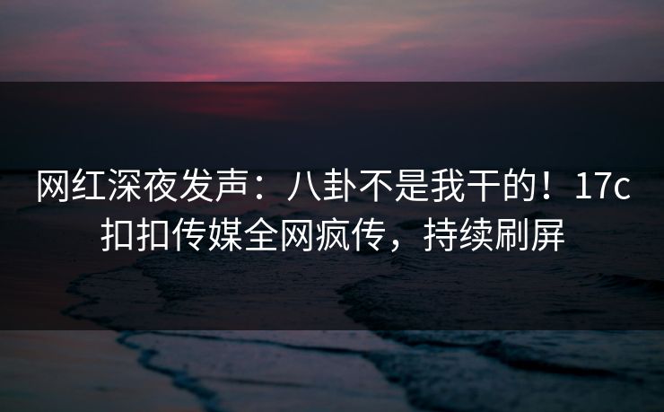 网红深夜发声：八卦不是我干的！17c扣扣传媒全网疯传，持续刷屏