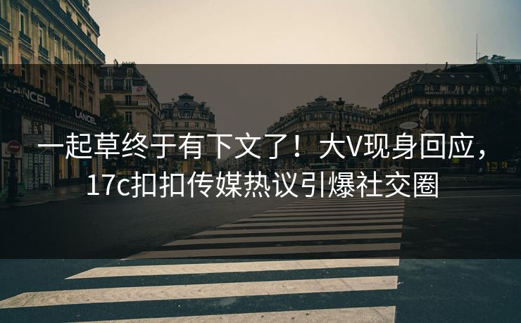 一起草终于有下文了！大V现身回应，17c扣扣传媒热议引爆社交圈