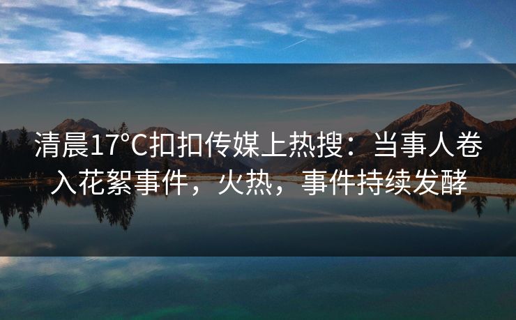 清晨17°C扣扣传媒上热搜：当事人卷入花絮事件，火热，事件持续发酵