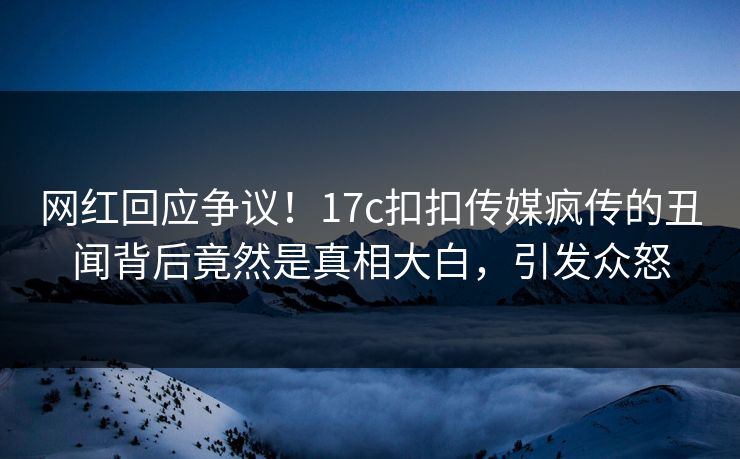 网红回应争议！17c扣扣传媒疯传的丑闻背后竟然是真相大白，引发众怒