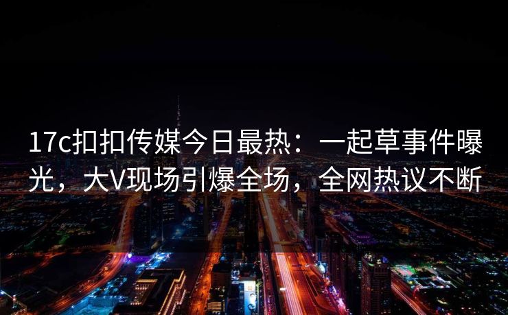 17c扣扣传媒今日最热：一起草事件曝光，大V现场引爆全场，全网热议不断