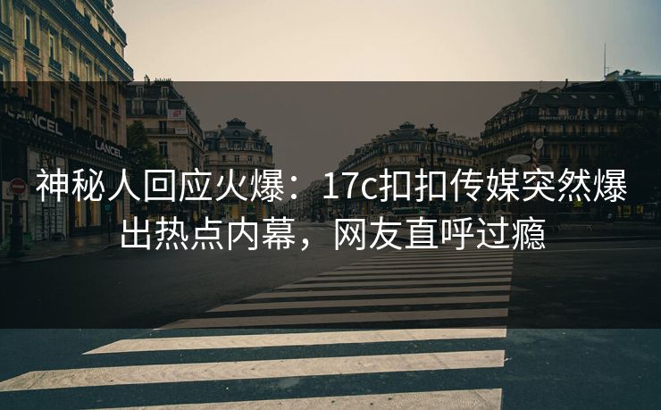 神秘人回应火爆：17c扣扣传媒突然爆出热点内幕，网友直呼过瘾