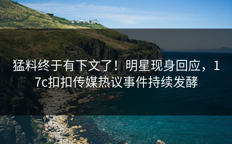 猛料终于有下文了！明星现身回应，17c扣扣传媒热议事件持续发酵