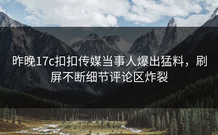 昨晚17c扣扣传媒当事人爆出猛料，刷屏不断细节评论区炸裂