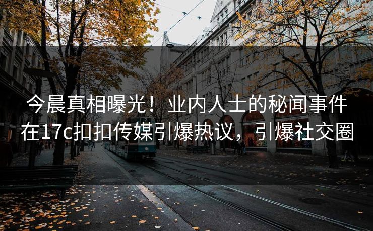 今晨真相曝光！业内人士的秘闻事件在17c扣扣传媒引爆热议，引爆社交圈