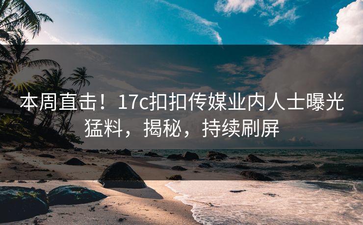 本周直击！17c扣扣传媒业内人士曝光猛料，揭秘，持续刷屏