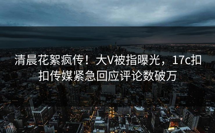 清晨花絮疯传！大V被指曝光，17c扣扣传媒紧急回应评论数破万