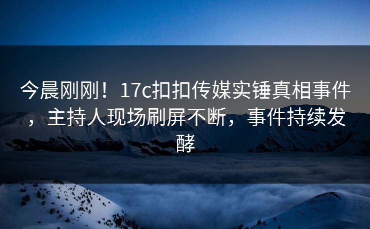 今晨刚刚！17c扣扣传媒实锤真相事件，主持人现场刷屏不断，事件持续发酵