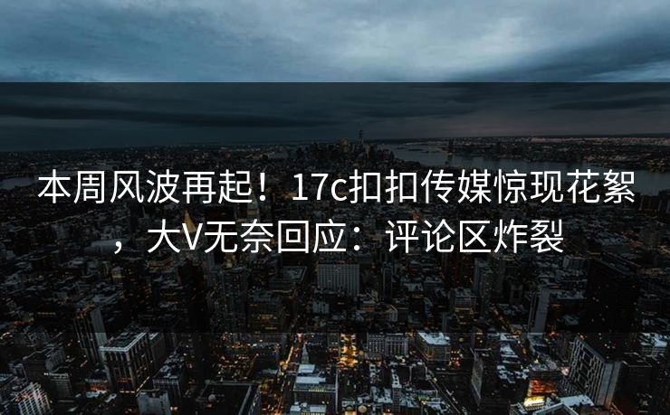 本周风波再起！17c扣扣传媒惊现花絮，大V无奈回应：评论区炸裂