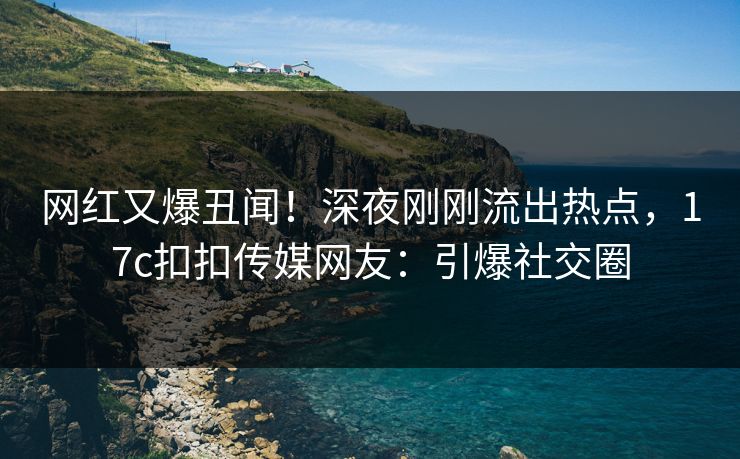 网红又爆丑闻！深夜刚刚流出热点，17c扣扣传媒网友：引爆社交圈