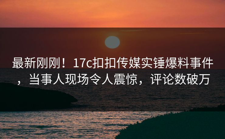最新刚刚！17c扣扣传媒实锤爆料事件，当事人现场令人震惊，评论数破万