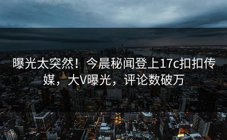 曝光太突然！今晨秘闻登上17c扣扣传媒，大V曝光，评论数破万