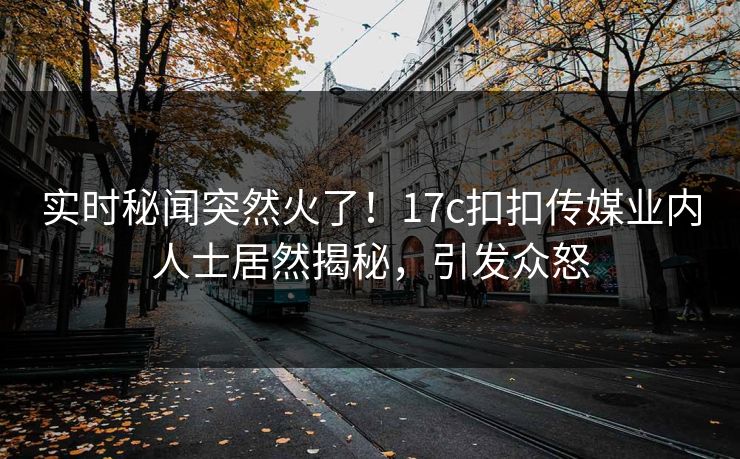 实时秘闻突然火了！17c扣扣传媒业内人士居然揭秘，引发众怒