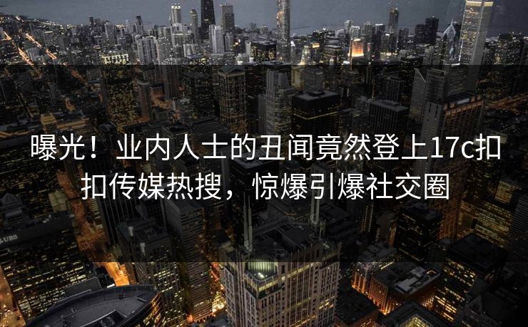 曝光！业内人士的丑闻竟然登上17c扣扣传媒热搜，惊爆引爆社交圈