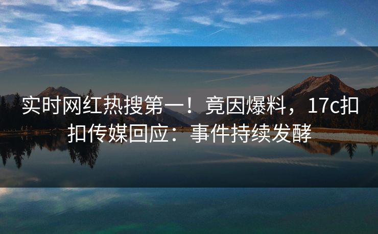实时网红热搜第一！竟因爆料，17c扣扣传媒回应：事件持续发酵
