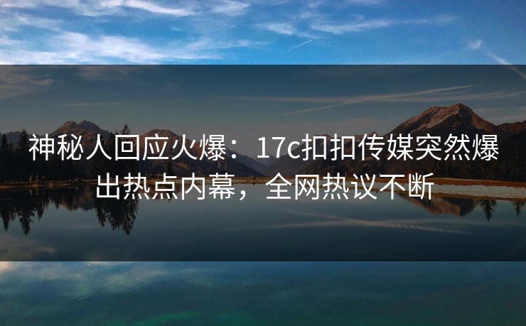 神秘人回应火爆：17c扣扣传媒突然爆出热点内幕，全网热议不断