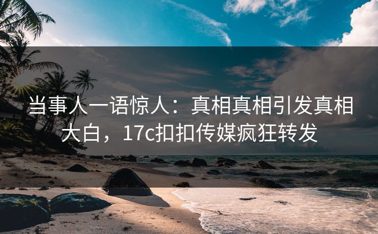 当事人一语惊人：真相真相引发真相大白，17c扣扣传媒疯狂转发