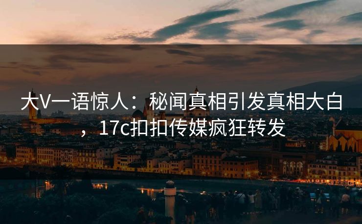 大V一语惊人：秘闻真相引发真相大白，17c扣扣传媒疯狂转发