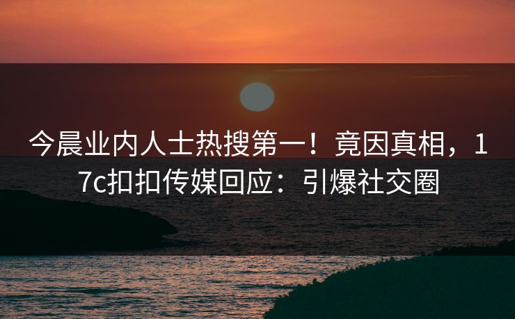 今晨业内人士热搜第一！竟因真相，17c扣扣传媒回应：引爆社交圈