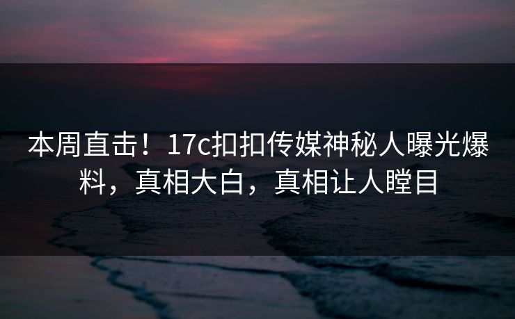 本周直击！17c扣扣传媒神秘人曝光爆料，真相大白，真相让人瞠目
