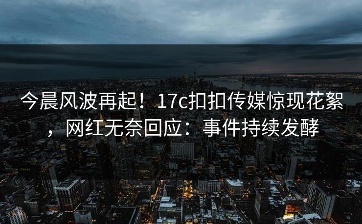 今晨风波再起！17c扣扣传媒惊现花絮，网红无奈回应：事件持续发酵