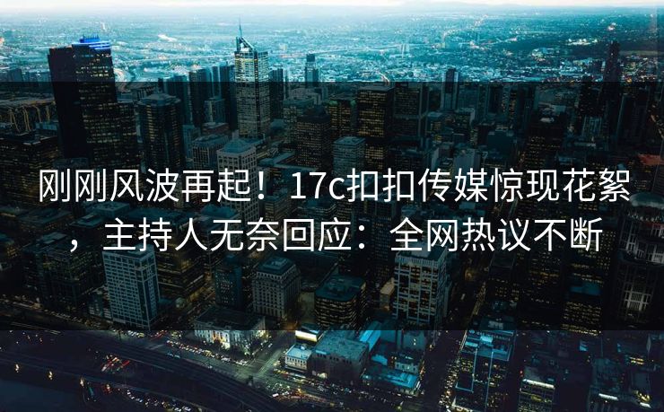 刚刚风波再起！17c扣扣传媒惊现花絮，主持人无奈回应：全网热议不断